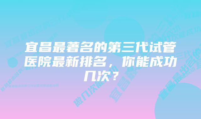 宜昌最著名的第三代试管医院最新排名，你能成功几次？