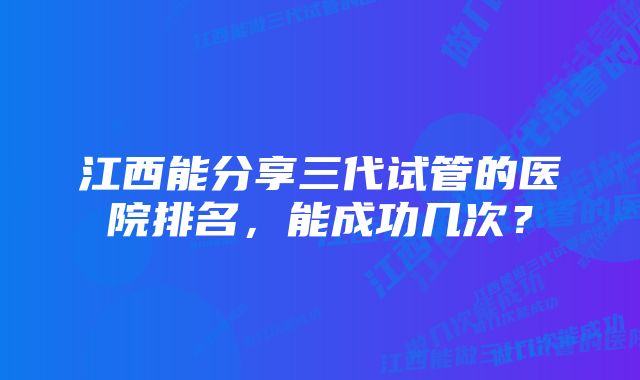 江西能分享三代试管的医院排名，能成功几次？