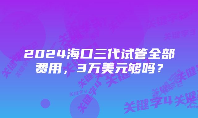 2024海口三代试管全部费用，3万美元够吗？