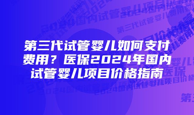 第三代试管婴儿如何支付费用？医保2024年国内试管婴儿项目价格指南