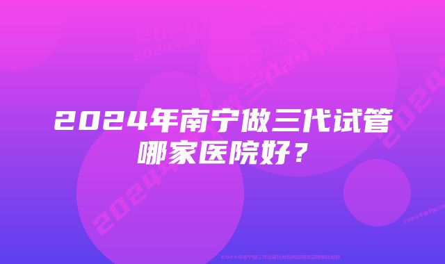 2024年南宁做三代试管哪家医院好？