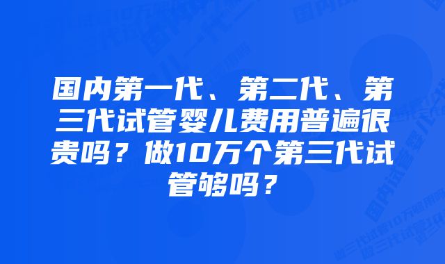 国内第一代、第二代、第三代试管婴儿费用普遍很贵吗？做10万个第三代试管够吗？