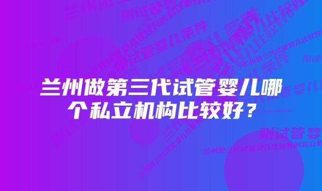 兰州做第三代试管婴儿哪个私立机构比较好？