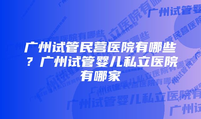 广州试管民营医院有哪些？广州试管婴儿私立医院有哪家