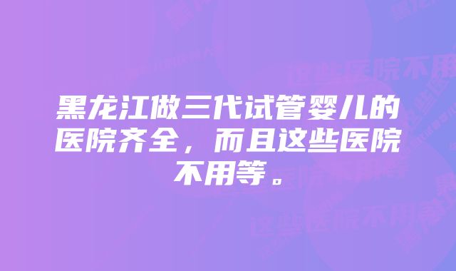 黑龙江做三代试管婴儿的医院齐全，而且这些医院不用等。