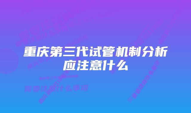 重庆第三代试管机制分析应注意什么