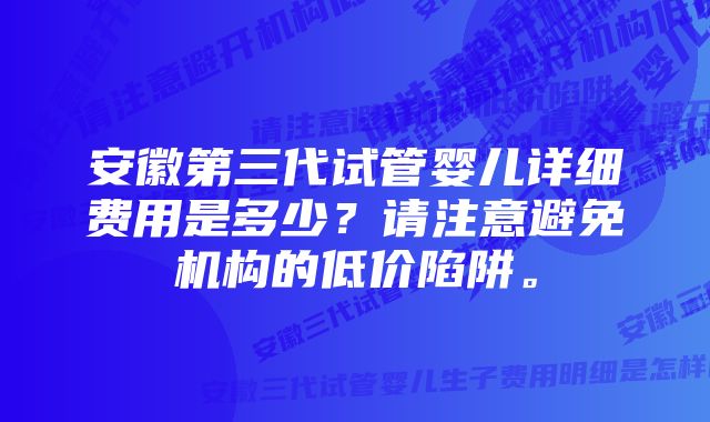 安徽第三代试管婴儿详细费用是多少？请注意避免机构的低价陷阱。