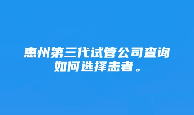 惠州第三代试管公司查询如何选择患者。