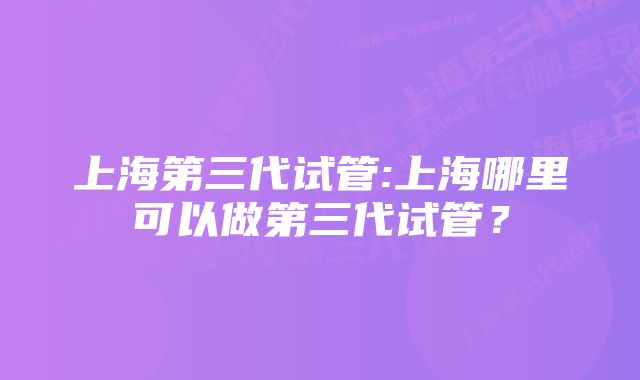 上海第三代试管:上海哪里可以做第三代试管？