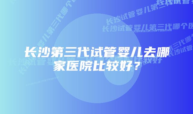 长沙第三代试管婴儿去哪家医院比较好？