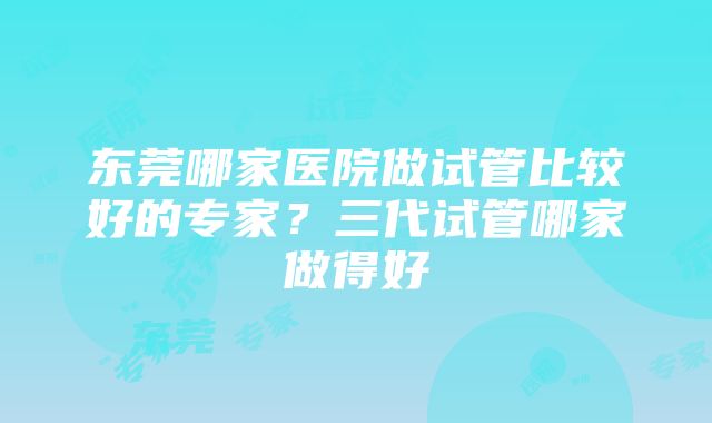 东莞哪家医院做试管比较好的专家？三代试管哪家做得好