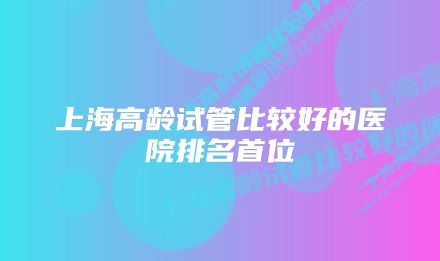 上海高龄试管比较好的医院排名首位