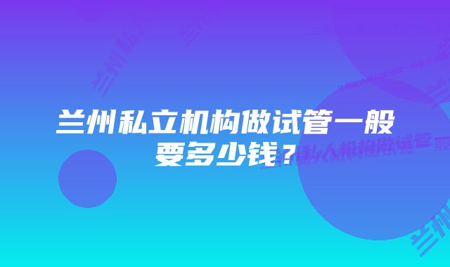 兰州私立机构做试管一般要多少钱？