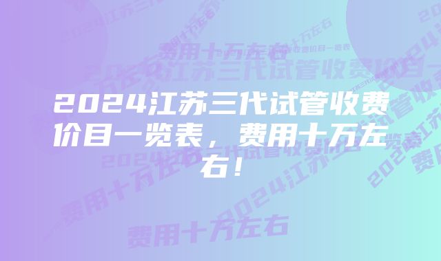 2024江苏三代试管收费价目一览表，费用十万左右！