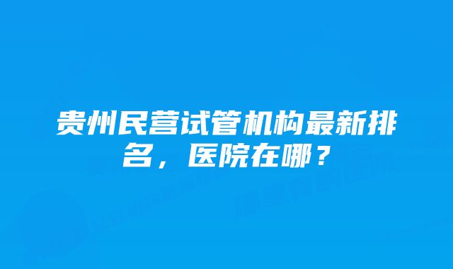 贵州民营试管机构最新排名，医院在哪？