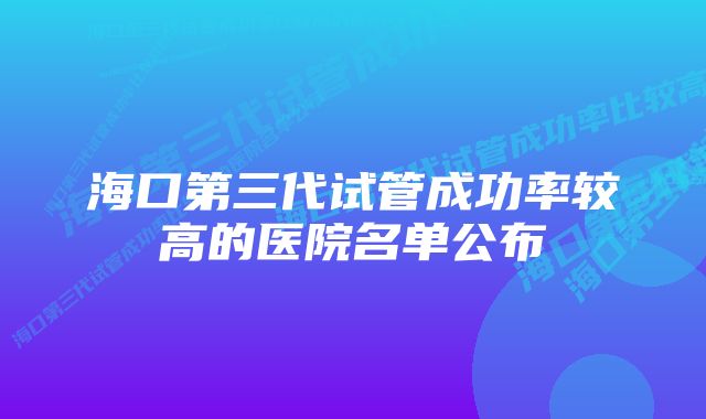 海口第三代试管成功率较高的医院名单公布