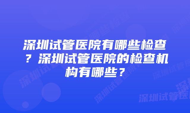 深圳试管医院有哪些检查？深圳试管医院的检查机构有哪些？