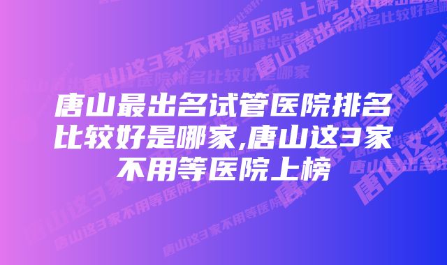 唐山最出名试管医院排名比较好是哪家,唐山这3家不用等医院上榜