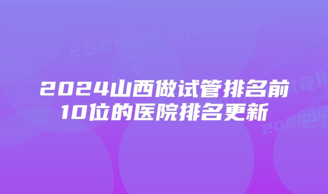 2024山西做试管排名前10位的医院排名更新