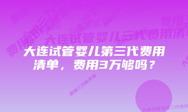 大连试管婴儿第三代费用清单，费用3万够吗？