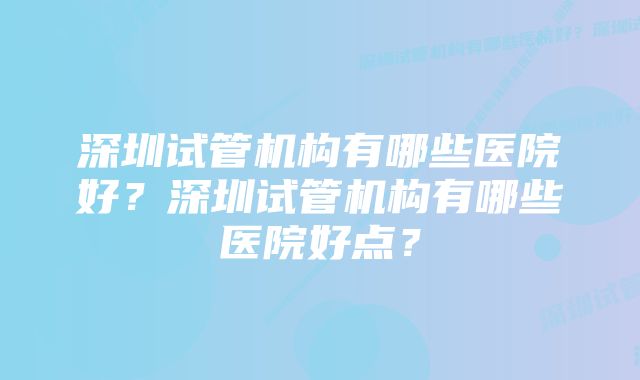 深圳试管机构有哪些医院好？深圳试管机构有哪些医院好点？