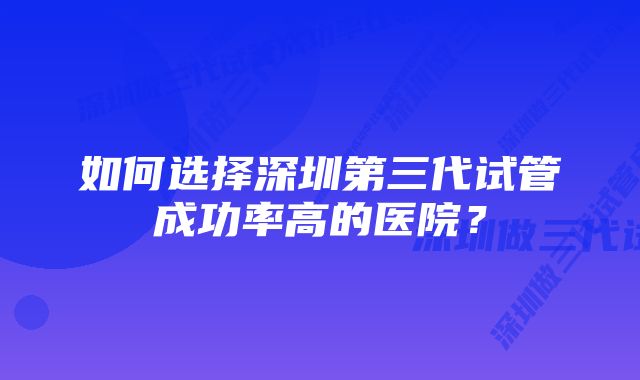 如何选择深圳第三代试管成功率高的医院？