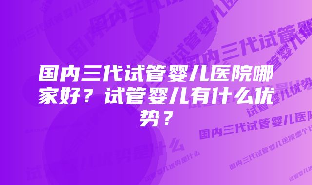 国内三代试管婴儿医院哪家好？试管婴儿有什么优势？