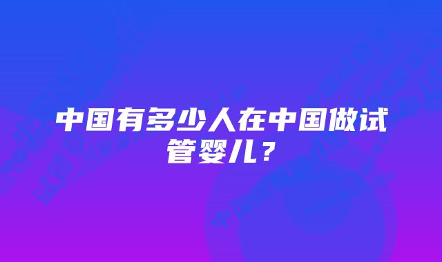 中国有多少人在中国做试管婴儿？