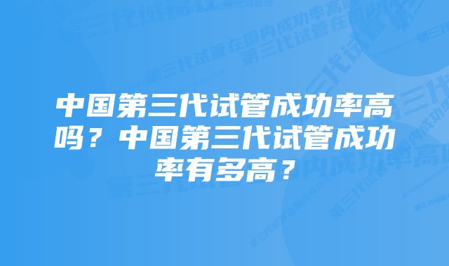 中国第三代试管成功率高吗？中国第三代试管成功率有多高？