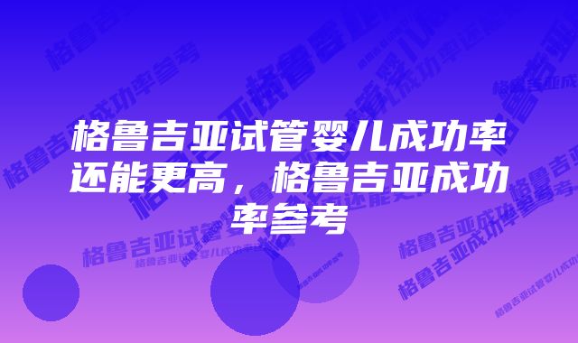 格鲁吉亚试管婴儿成功率还能更高，格鲁吉亚成功率参考