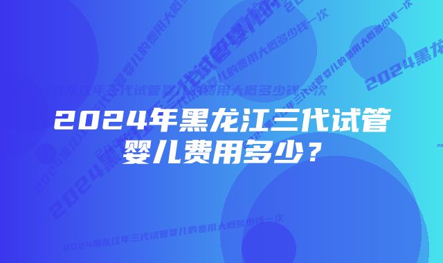 2024年黑龙江三代试管婴儿费用多少？