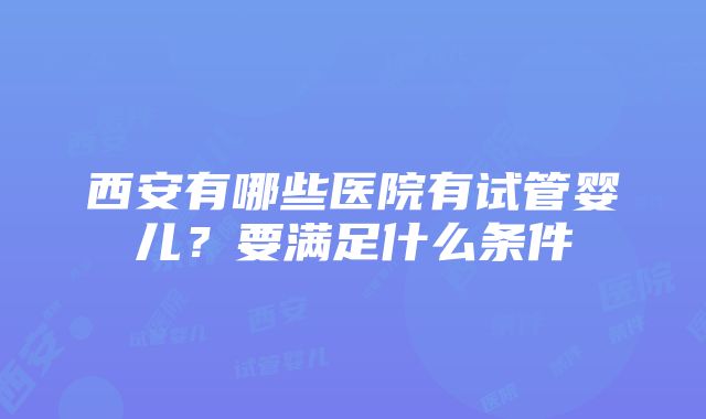 西安有哪些医院有试管婴儿？要满足什么条件