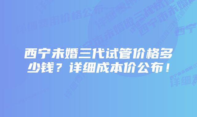 西宁未婚三代试管价格多少钱？详细成本价公布！