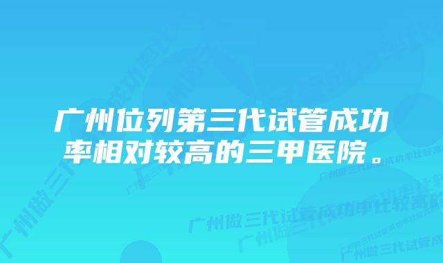 广州位列第三代试管成功率相对较高的三甲医院。