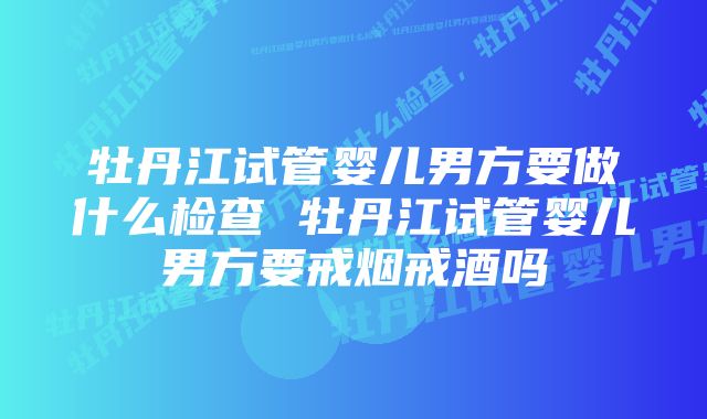 牡丹江试管婴儿男方要做什么检查 牡丹江试管婴儿男方要戒烟戒酒吗