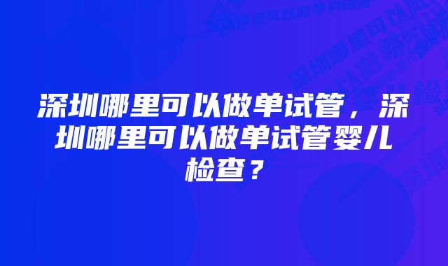 深圳哪里可以做单试管，深圳哪里可以做单试管婴儿检查？