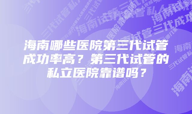 海南哪些医院第三代试管成功率高？第三代试管的私立医院靠谱吗？