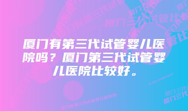 厦门有第三代试管婴儿医院吗？厦门第三代试管婴儿医院比较好。