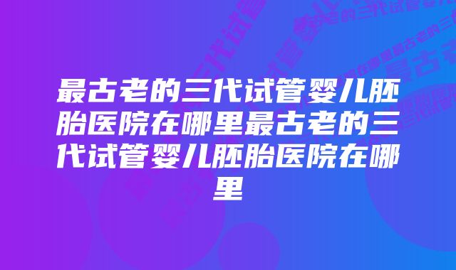 最古老的三代试管婴儿胚胎医院在哪里最古老的三代试管婴儿胚胎医院在哪里