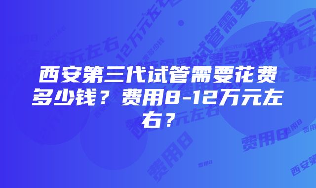 西安第三代试管需要花费多少钱？费用8-12万元左右？