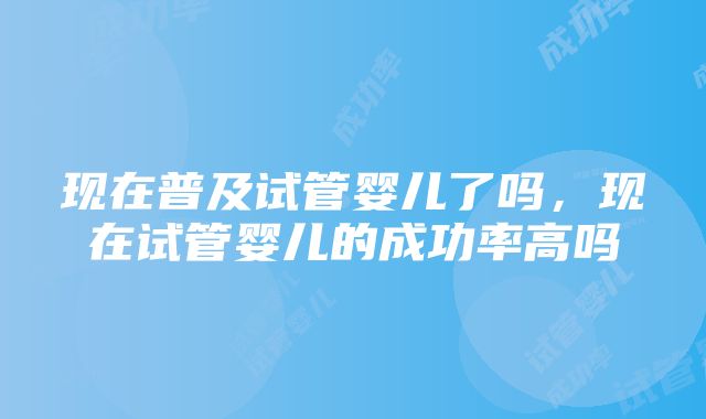 现在普及试管婴儿了吗，现在试管婴儿的成功率高吗