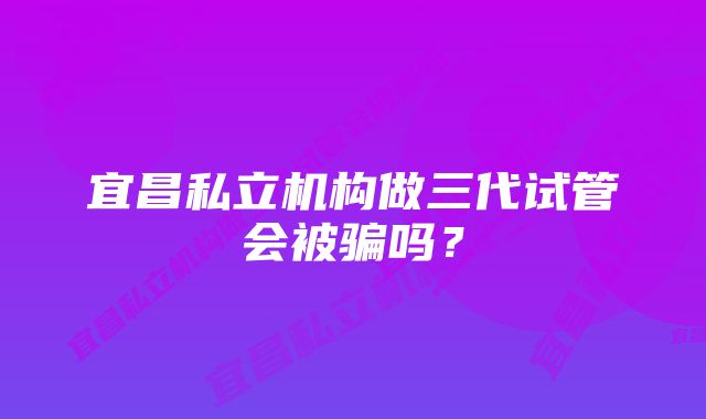 宜昌私立机构做三代试管会被骗吗？