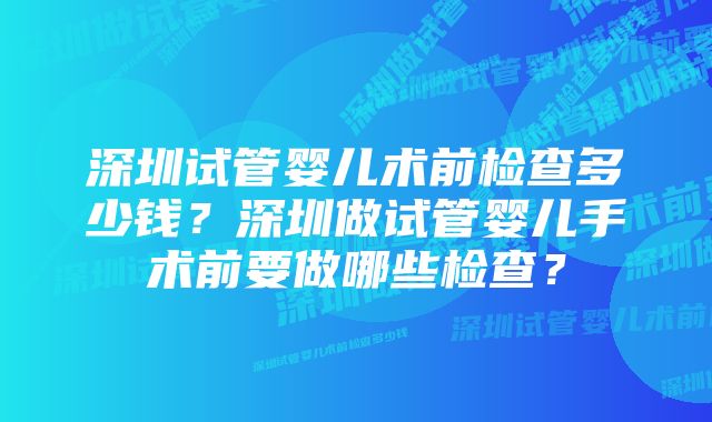 深圳试管婴儿术前检查多少钱？深圳做试管婴儿手术前要做哪些检查？