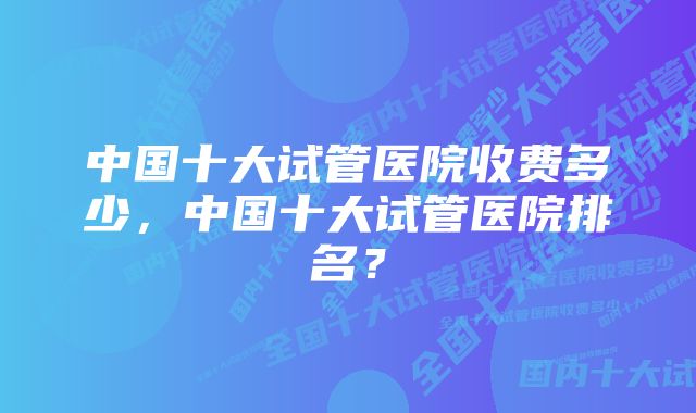 中国十大试管医院收费多少，中国十大试管医院排名？