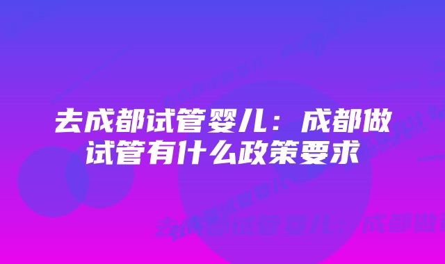 去成都试管婴儿：成都做试管有什么政策要求