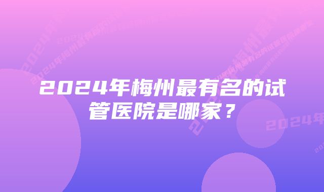 2024年梅州最有名的试管医院是哪家？