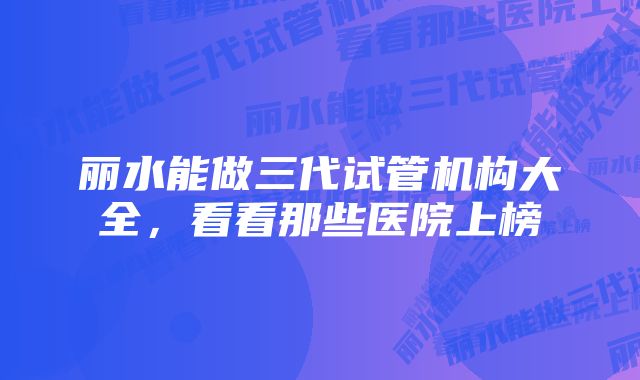 丽水能做三代试管机构大全，看看那些医院上榜