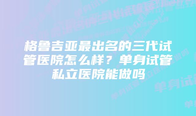 格鲁吉亚最出名的三代试管医院怎么样？单身试管私立医院能做吗