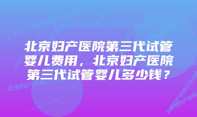 北京妇产医院第三代试管婴儿费用，北京妇产医院第三代试管婴儿多少钱？