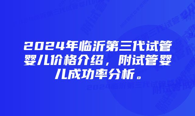 2024年临沂第三代试管婴儿价格介绍，附试管婴儿成功率分析。